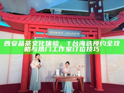 西安品茶文化体验，T台海选预约全攻略与热门工作室订位技巧