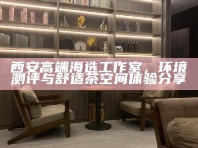 西安高端海选工作室，环境测评与舒适茶空间体验分享