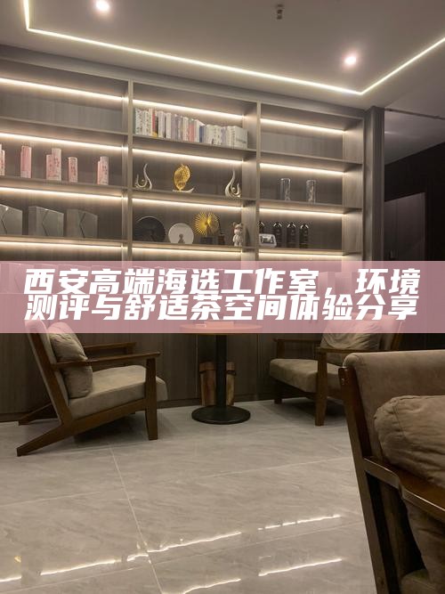西安高端海选工作室，环境测评与舒适茶空间体验分享